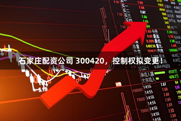 石家庄配资公司 300420，控制权拟变更！