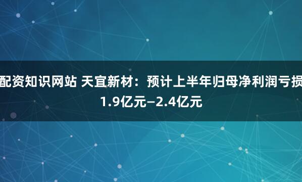 配资知识网站 天宜新材：预计上半年归母净利润亏损1.9亿元—2.4亿元