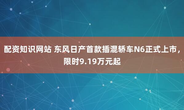 配资知识网站 东风日产首款插混轿车N6正式上市，限时9.19万元起