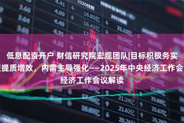 低息配资开户 财信研究院宏观团队|目标积极务实，政策提质增效，内需主导强化——2025年中央经济工作会议解读