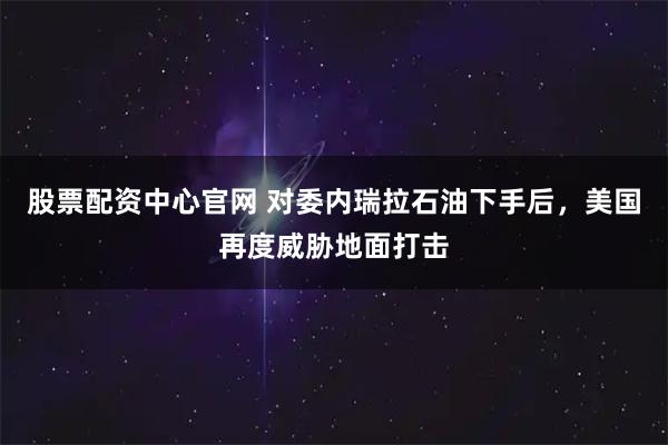 股票配资中心官网 对委内瑞拉石油下手后，美国再度威胁地面打击