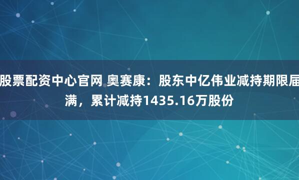 股票配资中心官网 奥赛康：股东中亿伟业减持期限届满，累计减持1435.16万股份