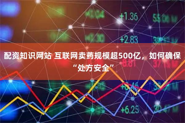 配资知识网站 互联网卖药规模超500亿，如何确保“处方安全”