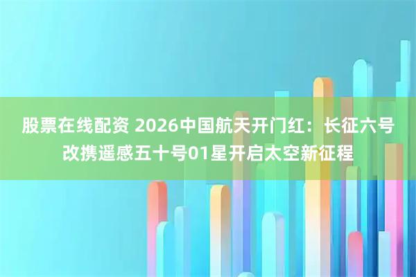 股票在线配资 2026中国航天开门红：长征六号改携遥感五十号01星开启太空新征程