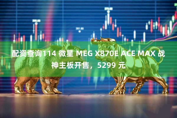 配资查询114 微星 MEG X870E ACE MAX 战神主板开售，5299 元