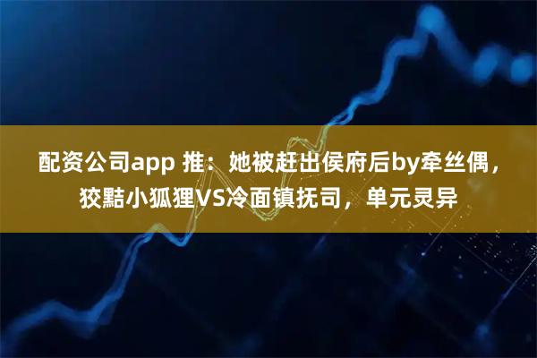 配资公司app 推：她被赶出侯府后by牵丝偶，狡黠小狐狸VS冷面镇抚司，单元灵异