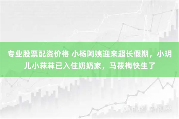 专业股票配资价格 小杨阿姨迎来超长假期，小玥儿小菻菻已入住奶奶家，马筱梅快生了
