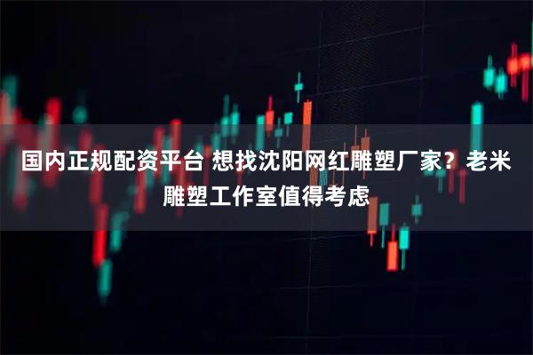 国内正规配资平台 想找沈阳网红雕塑厂家？老米雕塑工作室值得考虑