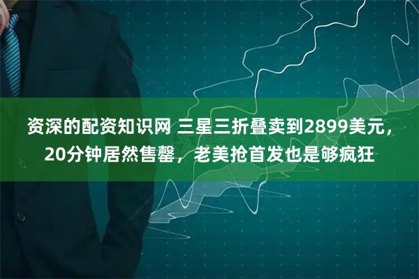 资深的配资知识网 三星三折叠卖到2899美元，20分钟居然售罄，老美抢首发也是够疯狂