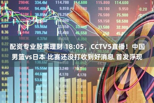 配资专业股票理财 18:05，CCTV5直播！中国男篮vs日本 比赛还没打收到好消息 首发浮现