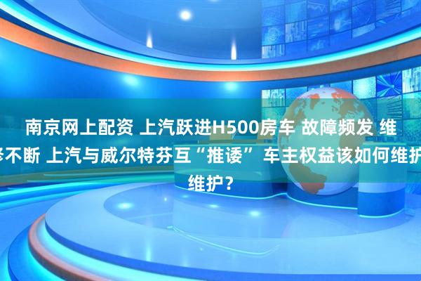南京网上配资 上汽跃进H500房车 故障频发 维修不断 上汽与威尔特芬互“推诿” 车主权益该如何维护？