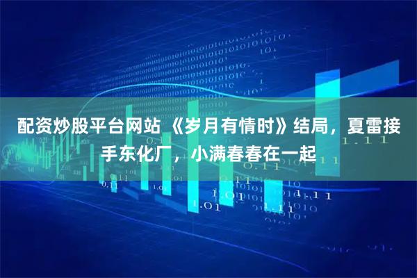 配资炒股平台网站 《岁月有情时》结局，夏雷接手东化厂，小满春春在一起