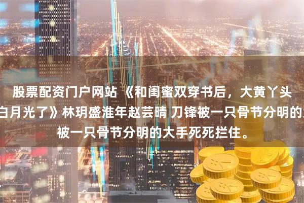 股票配资门户网站 《和闺蜜双穿书后，大黄丫头一心求死反成白月光了》林玥盛淮年赵芸晴 刀锋被一只骨节分明的大手死死拦住。