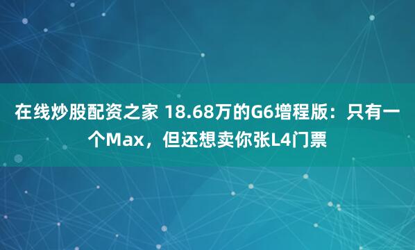 在线炒股配资之家 18.68万的G6增程版：只有一个Max，但还想卖你张L4门票