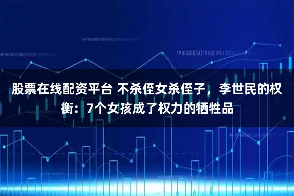 股票在线配资平台 不杀侄女杀侄子，李世民的权衡：7个女孩成了权力的牺牲品