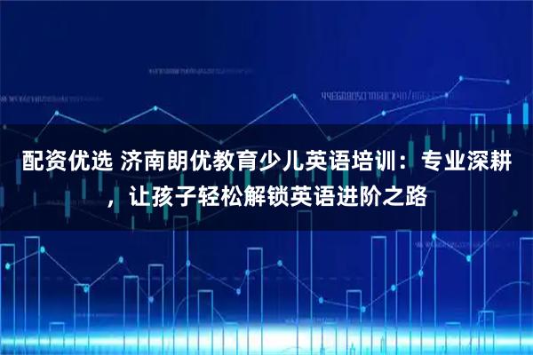 配资优选 济南朗优教育少儿英语培训：专业深耕，让孩子轻松解锁英语进阶之路