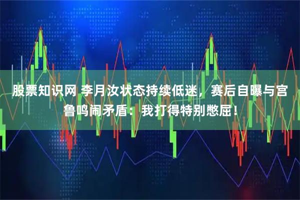 股票知识网 李月汝状态持续低迷，赛后自曝与宫鲁鸣闹矛盾：我打得特别憋屈！