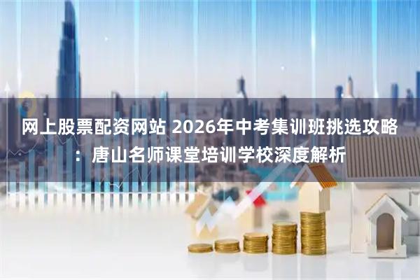 网上股票配资网站 2026年中考集训班挑选攻略：唐山名师课堂培训学校深度解析