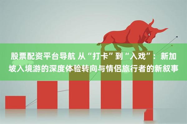 股票配资平台导航 从“打卡”到“入戏”:新加坡入境游的深度体验转向与情侣旅行者的新叙事