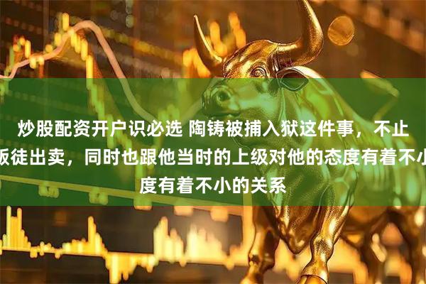 炒股配资开户识必选 陶铸被捕入狱这件事，不止是因为叛徒出卖，同时也跟他当时的上级对他的态度有着不小的关系