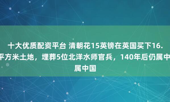 十大优质配资平台 清朝花15英镑在英国买下16.7平方米土地，埋葬5位北洋水师官兵，140年后仍属中国