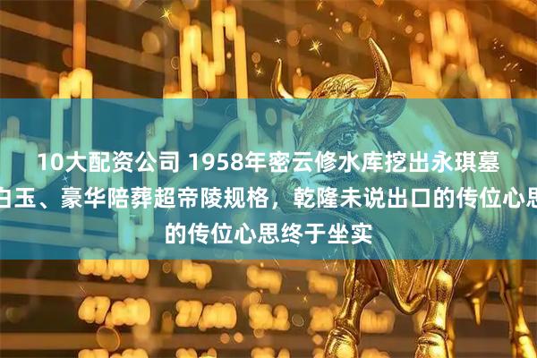 10大配资公司 1958年密云修水库挖出永琪墓，三吨汉白玉、豪华陪葬超帝陵规格，乾隆未说出口的传位心思终于坐实