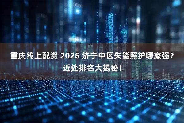 重庆线上配资 2026 济宁中区失能照护哪家强？近处排名大揭秘！