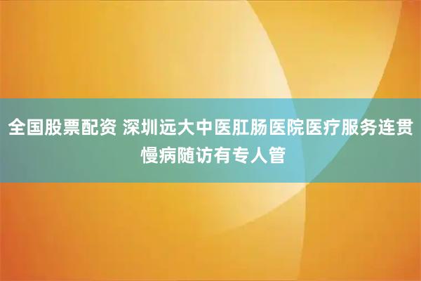 全国股票配资 深圳远大中医肛肠医院医疗服务连贯 慢病随访有专人管