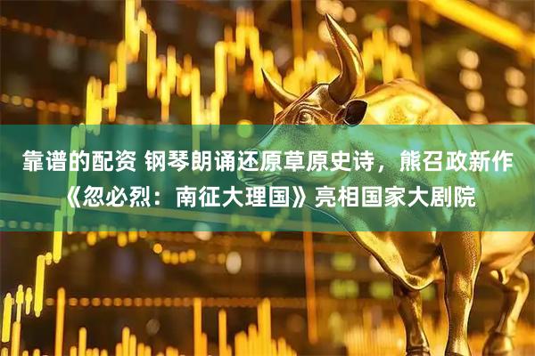 靠谱的配资 钢琴朗诵还原草原史诗，熊召政新作《忽必烈：南征大理国》亮相国家大剧院