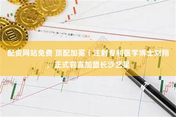 配资网站免费 顶配加冕丨注射专利医学博士刘翔，正式官宣加盟长沙艺星